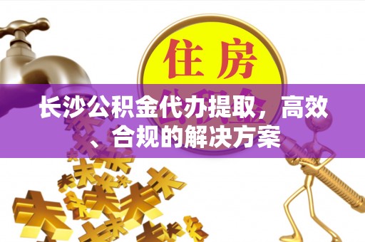 郸城长沙公积金代办提取，高效、合规的解决方案
