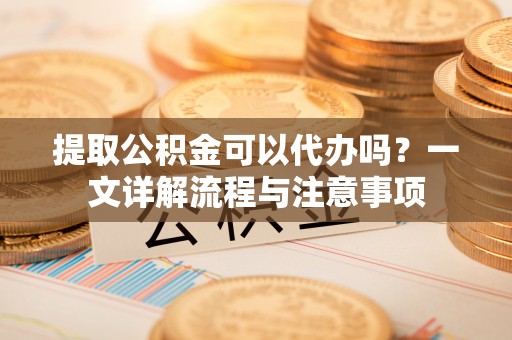 郸城提取公积金可以代办吗？一文详解流程与注意事项