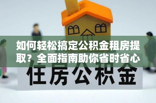 郸城如何轻松搞定公积金租房提取？全面指南助你省时省心