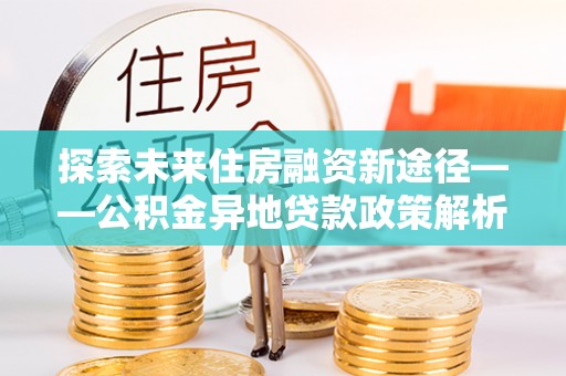 郸城探索未来住房融资新途径——公积金异地贷款政策解析与实践