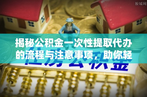 郸城揭秘公积金一次性提取代办的流程与注意事项，助你轻松搞定财务规划