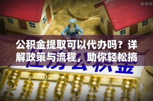 郸城公积金提取可以代办吗？详解政策与流程，助你轻松搞定！