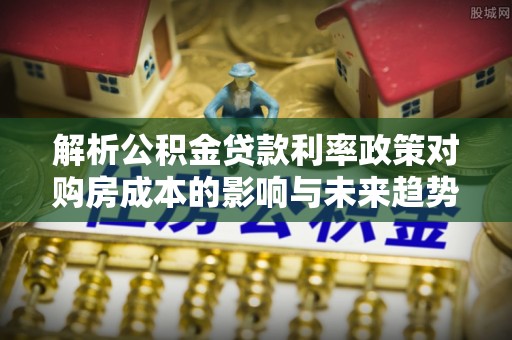 郸城解析公积金贷款利率政策对购房成本的影响与未来趋势