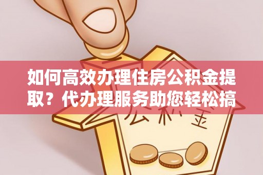郸城如何高效办理住房公积金提取？代办理服务助您轻松搞定