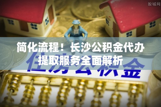 郸城简化流程！长沙公积金代办提取服务全面解析